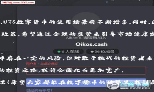 数字货币作为一种新兴的金融科技产物，近年来备受关注，其中**UTS数字货币**成为了许多投资者和用户热议的话题。以下是关于UTS数字货币的详细介绍，让我们一起探讨这个令人兴奋却又充满不确定性的领域。

  UTS数字货币：未来投资的新选择？ / 

 guanjianci 数字货币, UTS, 投资, 加密货币, 金融科技 /guanjianci 

什么是UTS数字货币？

在深入UTS数字货币之前，我们首先得明白**数字货币**的概念。简单来说，数字货币就是以电子形式存在的货币，通常依赖于区块链技术来保证其安全性和稳定性。UTS数字货币正是这股浪潮中的一员，它致力于提供一个方便、快捷且安全的交易环境。

UTS数字货币的发售者希望利用区块链技术的透明性和不可篡改性，来解决传统金融体系中存在的问题。这种新兴货币不仅可以广泛应用于电子商务，还能为用户提供更多的投资机会。

UTS数字货币的优势是什么？

首先，UTS数字货币的最大优势之一就是其**去中心化**的特性。在传统的银行系统中，资金的流动需要经过多重审核，转账过程可能会比较繁琐。而在UTS网络上，用户可以直接进行交易，省去了中间环节，大大提高了效率。

其次，UTS数字货币还具备极高的安全性。利用区块链技术，每一笔交易都被记录并加密，这样的结构让任何企图篡改数据的行为都变得极为困难。因此，用户的资产安全得到了更好的保障。

UTS数字货币的应用领域

UTS数字货币的应用非常广泛。除了可以用于日常消费、在线购物和投资，它还可以在智能合约、去中心化金融（DeFi）等领域发挥巨大作用。例如，用户可以利用UTS数字货币进行借贷，获取利息收益，或者参与各种去中心化金融产品。

此外，UTS数字货币还可能被用于国际贸易中，帮助商家解决跨境支付的问题，减少手续费。这对于在全球范围内开展业务的小型企业而言，无疑是一个福音。

投资UTS数字货币的风险与挑战

当然，投资UTS数字货币并非没有风险。首先，市场上的**加密货币**价格波动极大，有时一夜之间就能发生数十个百分点的涨跌。这意味着投资者必须能够承受较大的价格波动，才能获得潜在的收益。

其次，由于缺乏监管，加上市场参与者的素质参差不齐，**数字货币**市场也容易出现欺诈行为。用户在投资前需要做好充分的市场调研，并了解相关项目的背景和团队资历，以免上当受骗。

如何参与UTS数字货币的投资？

参与UTS数字货币投资的步骤其实比较简单。首先，你需要创建一个数字钱包，这样才能存储和管理你的**数字货币**。接下来，你可以通过各种交易平台购买UTS数字货币。

建议在选择交易平台时，一定要注意选择知名度高、安全性好的平台。在完成购买后，务必将数字货币转移到安全的钱包中，以避免被黑客攻击。审慎投资，不贪图短期利益，才是明智之选。

UTS数字货币的未来展望

未来，UTS数字货币的发展前景值得关注。随着越来越多的企业和商家开始接受数字货币作为支付方式，UTS数字货币的使用场景将不断增多。同时，区块链技术的不断成熟，也将为数字货币的安全和稳定提供保障。

此外，政府和金融机构对于数字货币的态度也在逐渐变化。一些国家已经开始研究**数字货币**的监管政策，希望通过合理的监管来引导市场健康发展。这对于UTS数字货币的长远发展也是一种积极信号。

总结

总的来说，UTS数字货币凭借其去中心化、透明性以及高效性，吸引了越来越多人的关注。虽然投资过程中存在一定的风险，但对敢于挑战的投资者来说，UTS数字货币无疑是一个值得探索的新领域。

如果你对投资数字货币感兴趣，建议你积极参与行业内的交流与学习，保持对市场的敏锐洞察力。未来的投资之路，或许会因此而更加宽广。

最后，记得在投资任何数字货币之前，进行充分的研究和分析，永远不要把所有的 eggs 放在一个篮子里！希望大家都能在数字货币的世界里，找到属于自己的那份价值。